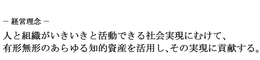 ~経営理念~ 人と組織がいきいきと活動できる社会実現にむけて、有形無形のあらゆる知的資産を活用し、その実現に貢献する。